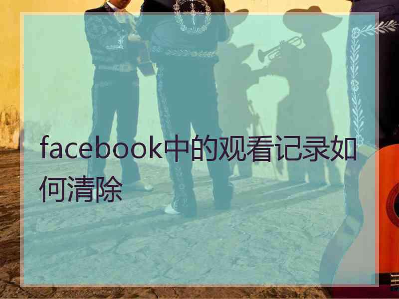 facebook中的观看记录如何清除 facebook中的观看记录如何清除