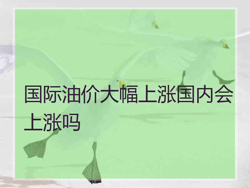 国际油价大幅上涨国内会上涨吗 国际油价大幅上涨国内会上涨吗