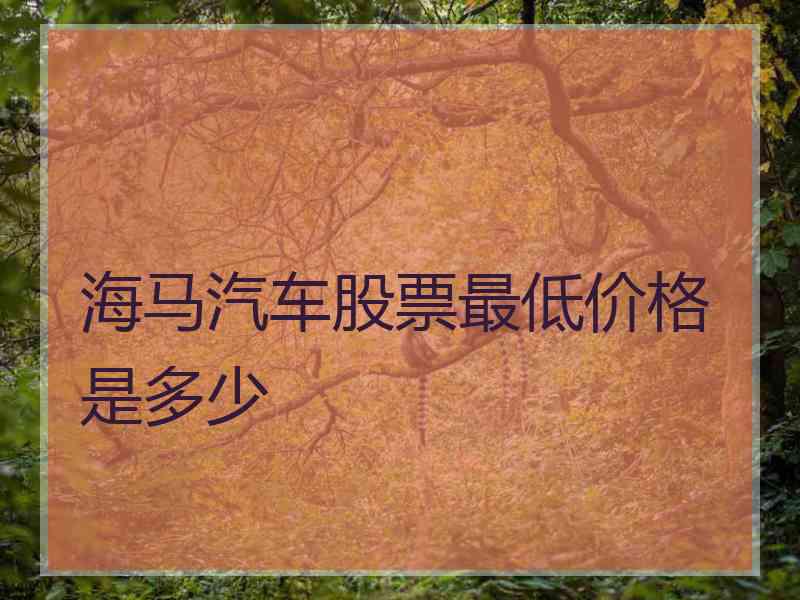 海马汽车股票最低价格是多少 海马汽车股票最低价格是多少