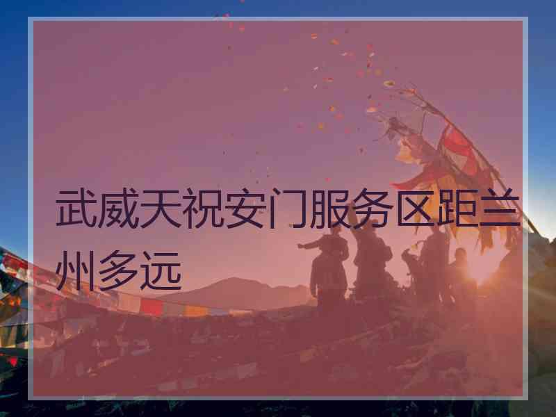 武威天祝安门服务区距兰州多远 武威天祝安门服务区距兰州多远