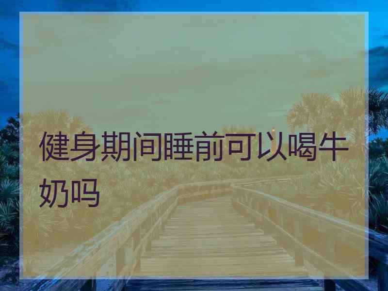 健身期间睡前可以喝牛奶吗 健身期间睡前可以喝牛奶吗