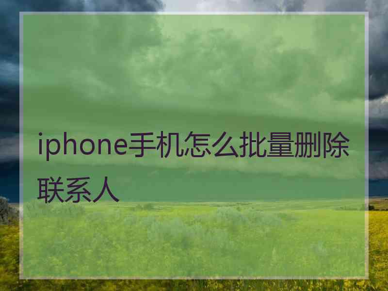 iphone手机怎么批量删除联系人 iphone手机怎么批量删除联系人