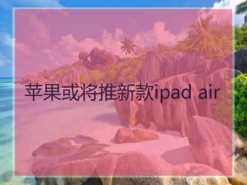 苹果或将推新款ipad air 苹果或将推新款ipad air