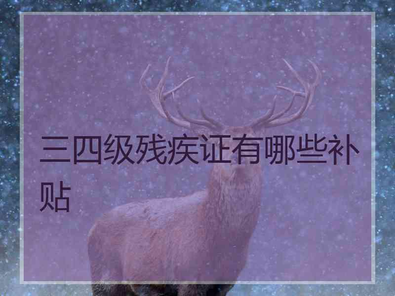 三四级残疾证有哪些补贴 三四级残疾证有哪些补贴