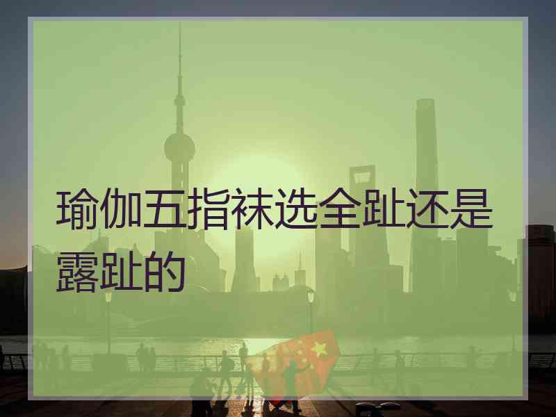 瑜伽五指袜选全趾还是露趾的 瑜伽五指袜选全趾还是露趾的