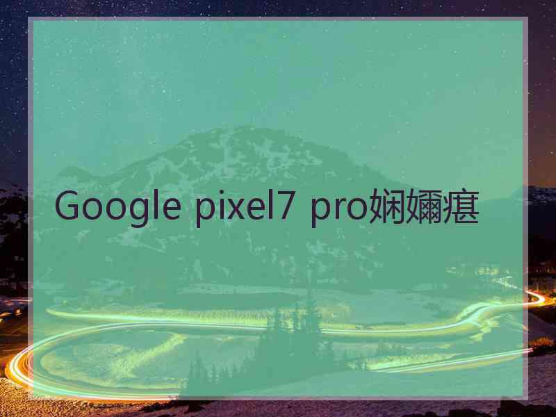 Google pixel7 pro娴嬭瘎 Google pixel7 pro娴嬭瘎