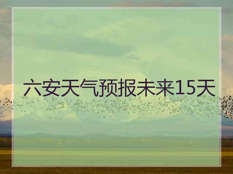 六安天气预报未来15天 六安天气预报未来15天