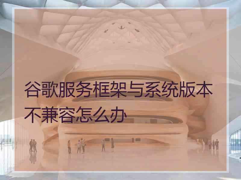 谷歌服务框架与系统版本不兼容怎么办 谷歌服务框架与系统版本不兼容怎么办