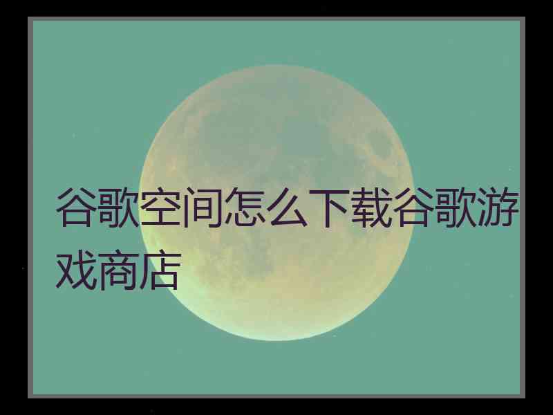 谷歌空间怎么下载谷歌游戏商店 谷歌空间怎么下载谷歌游戏商店