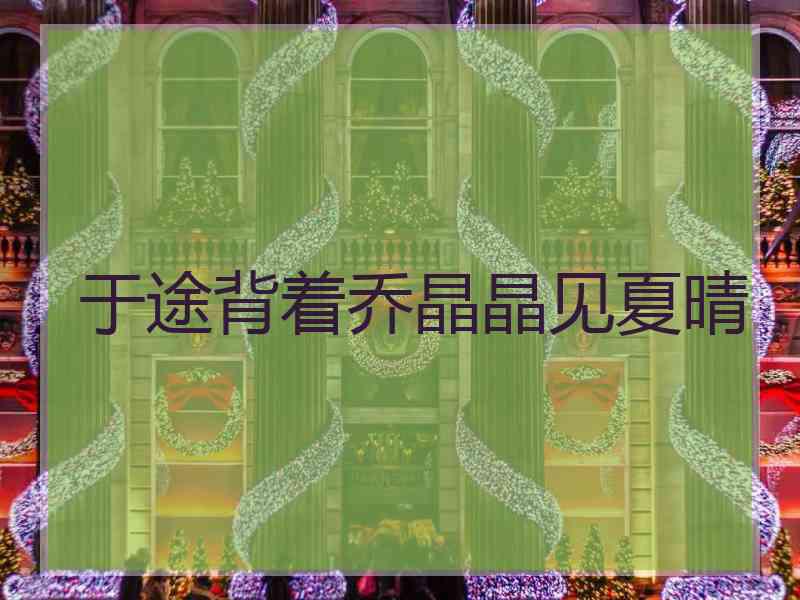 于途背着乔晶晶见夏晴 于途背着乔晶晶见夏晴