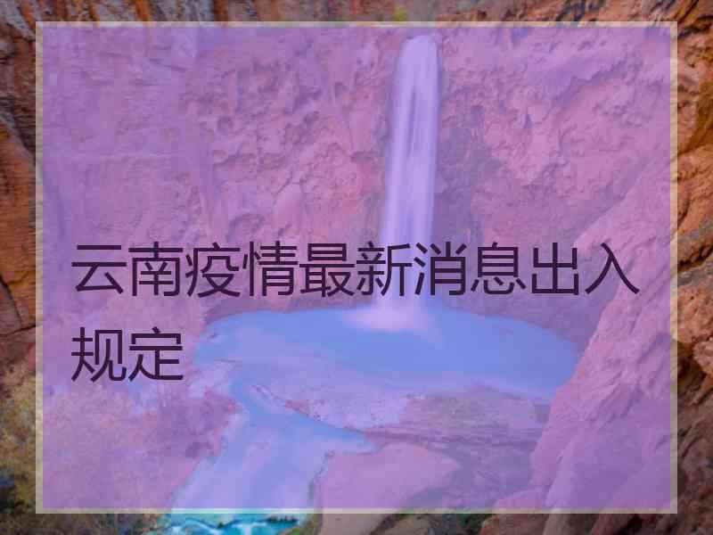 云南疫情最新消息出入规定 云南疫情最新消息出入规定