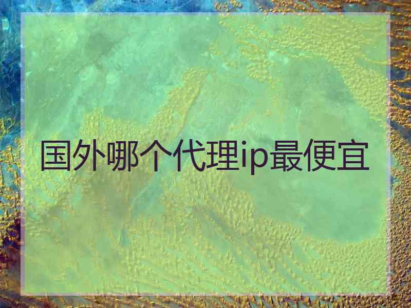 国外哪个代理ip最便宜 国外哪个代理ip最便宜