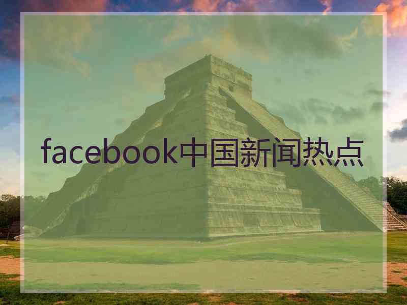 facebook中国新闻热点 facebook中国新闻热点