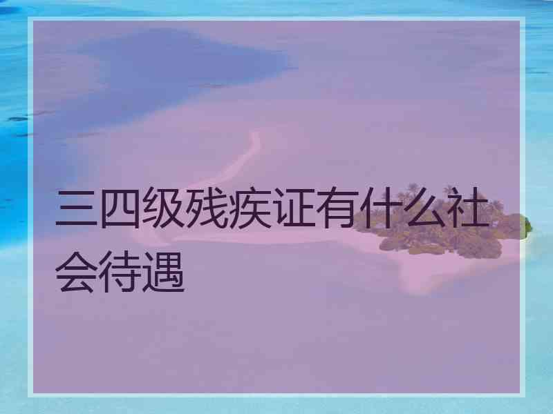 三四级残疾证有什么社会待遇 三四级残疾证有什么社会待遇