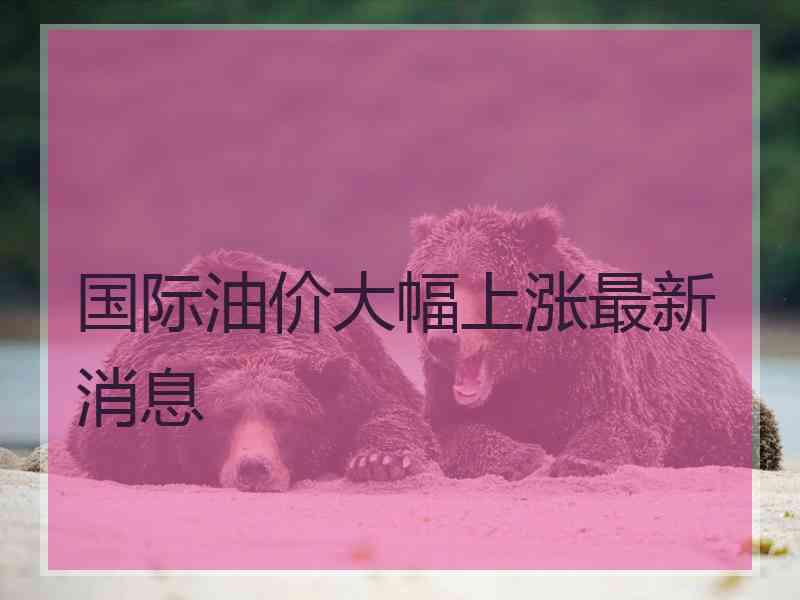 国际油价大幅上涨最新消息 国际油价大幅上涨最新消息
