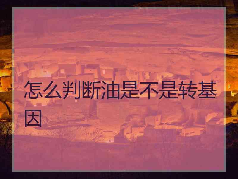 怎么判断油是不是转基因 怎么判断油是不是转基因