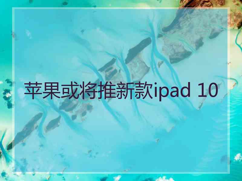 苹果或将推新款ipad 10 苹果或将推新款ipad 10