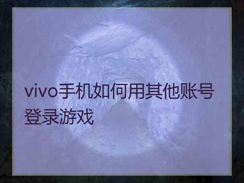 vivo手机如何用其他账号登录游戏 vivo手机如何用其他账号登录游戏
