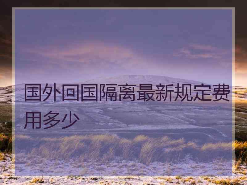 国外回国隔离最新规定费用多少 国外回国隔离最新规定费用多少