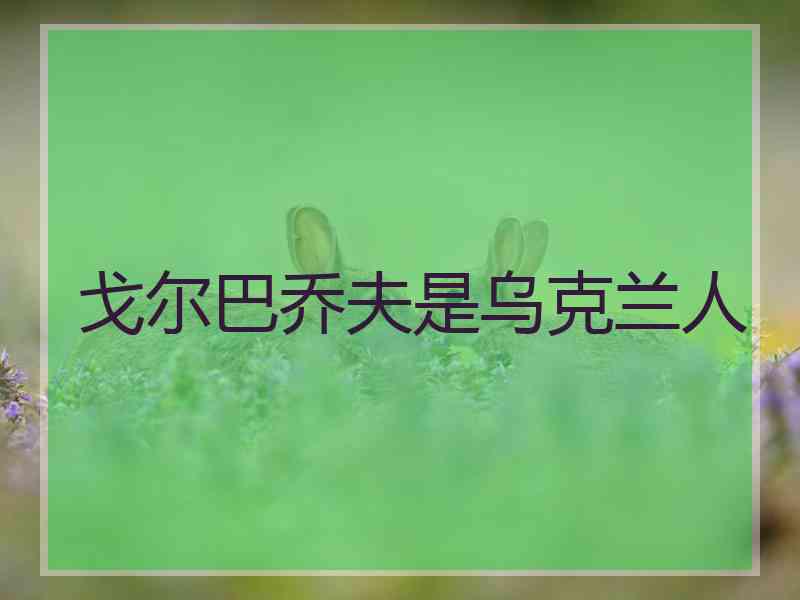 戈尔巴乔夫是乌克兰人 戈尔巴乔夫是乌克兰人