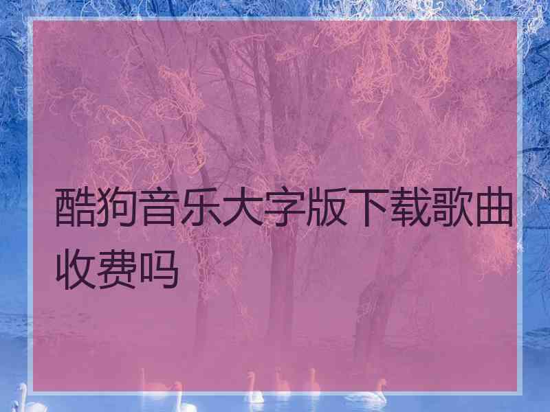 酷狗音乐大字版下载歌曲收费吗