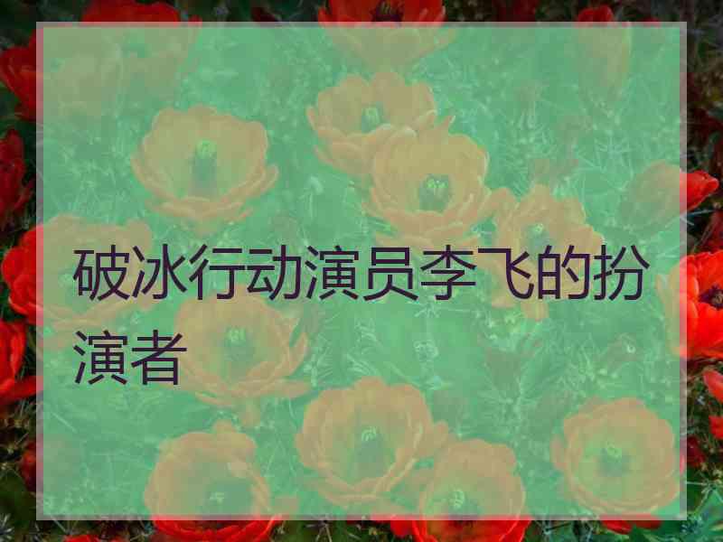 破冰行动演员李飞的扮演者
