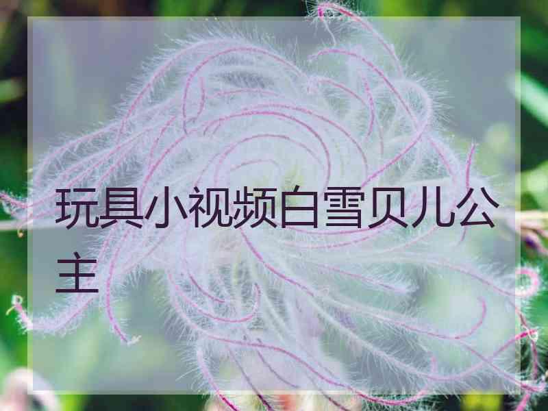 玩具小视频白雪贝儿公主
