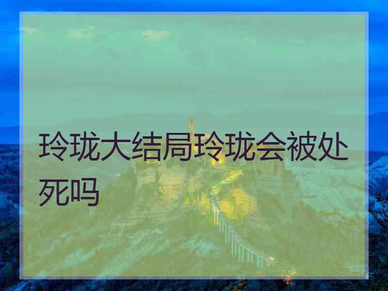 玲珑大结局玲珑会被处死吗