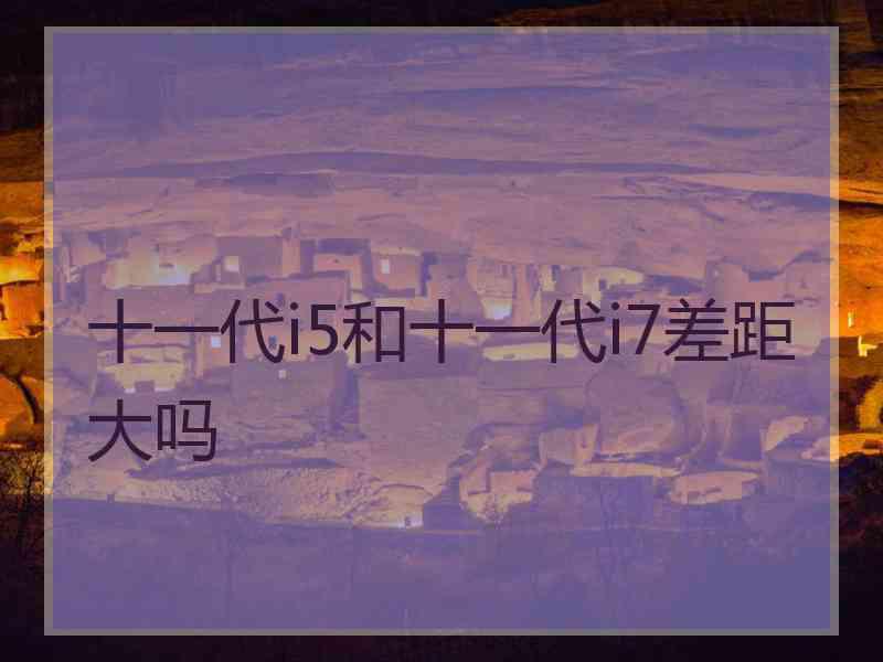 十一代i5和十一代i7差距大吗