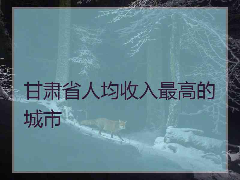 甘肃省人均收入最高的城市