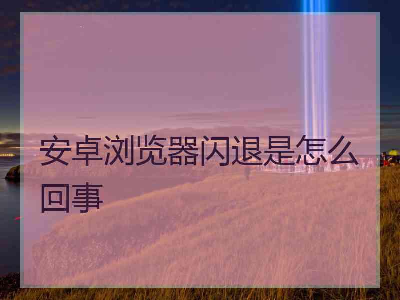 安卓浏览器闪退是怎么回事