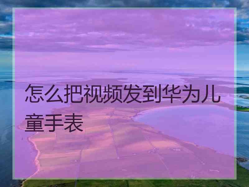 怎么把视频发到华为儿童手表