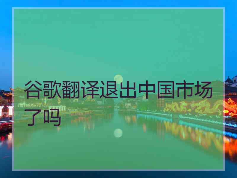 谷歌翻译退出中国市场了吗