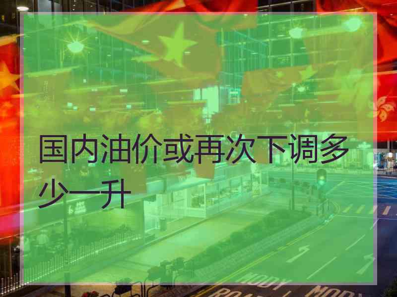 国内油价或再次下调多少一升