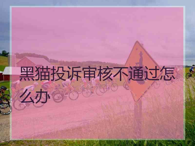 黑猫投诉审核不通过怎么办