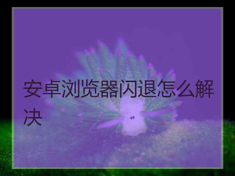 安卓浏览器闪退怎么解决