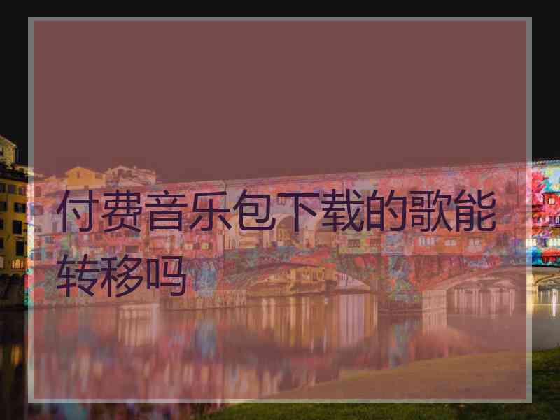 付费音乐包下载的歌能转移吗