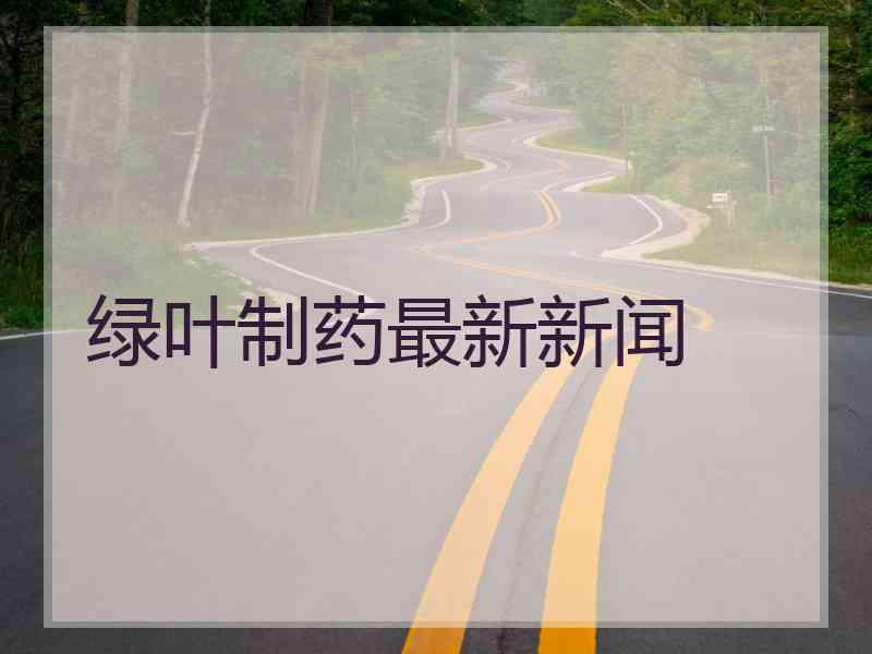 绿叶制药最新新闻