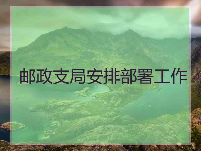 邮政支局安排部署工作