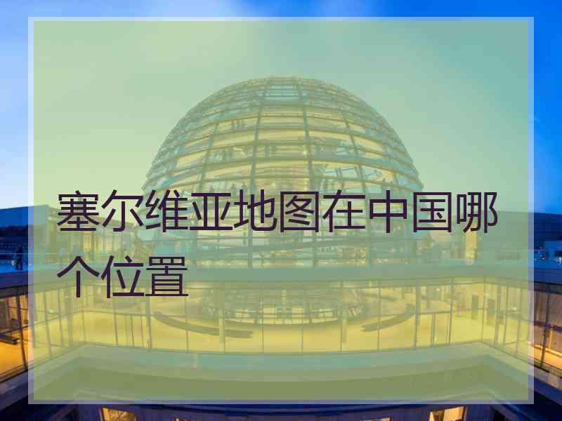 塞尔维亚地图在中国哪个位置