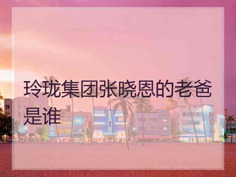 玲珑集团张晓恩的老爸是谁