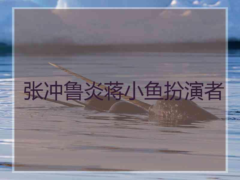 张冲鲁炎蒋小鱼扮演者