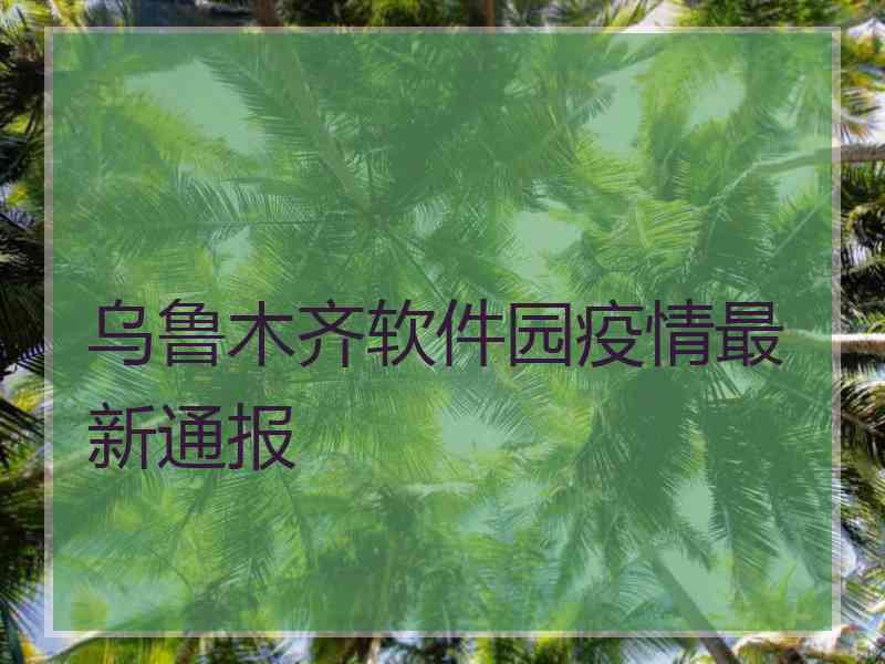 乌鲁木齐软件园疫情最新通报