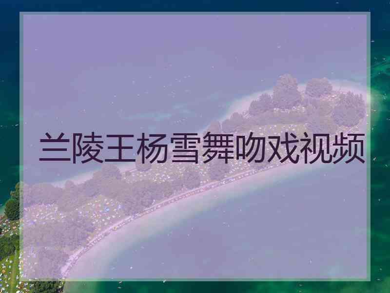 兰陵王杨雪舞吻戏视频