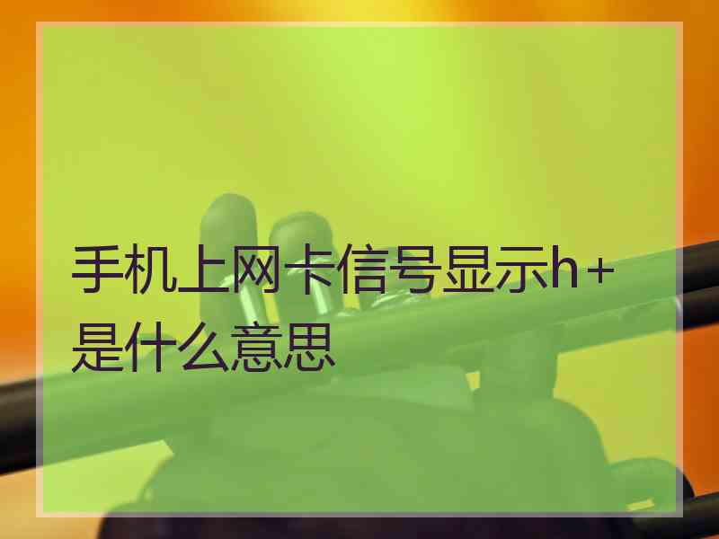 手机上网卡信号显示h+是什么意思