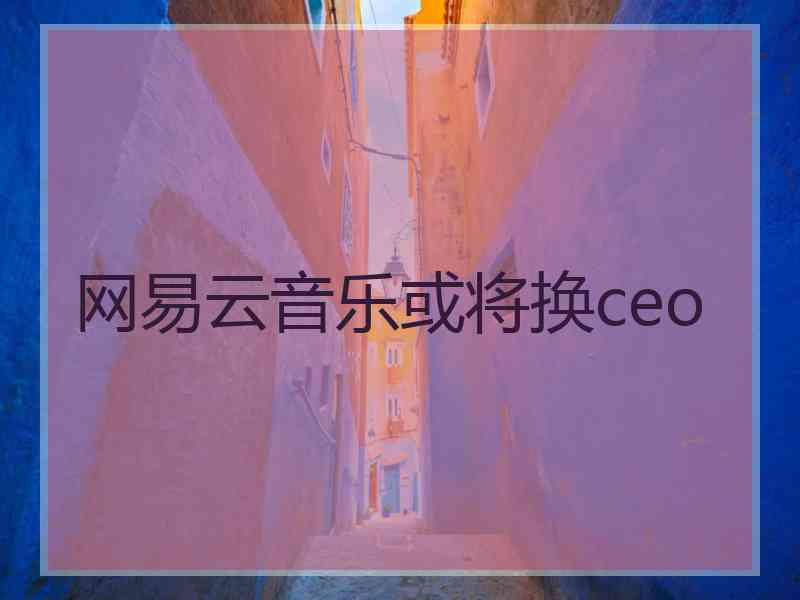 网易云音乐或将换ceo