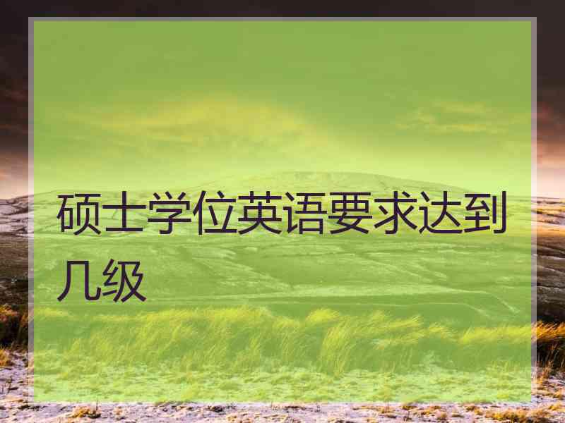 硕士学位英语要求达到几级
