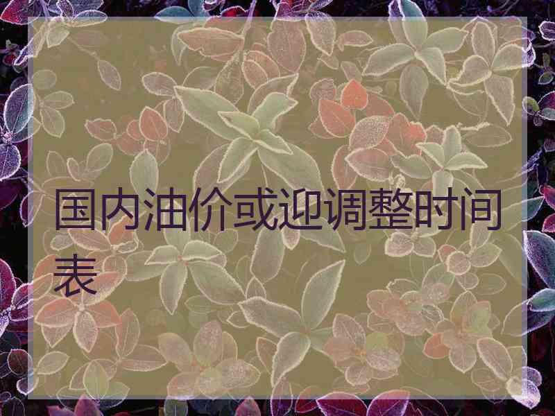 国内油价或迎调整时间表