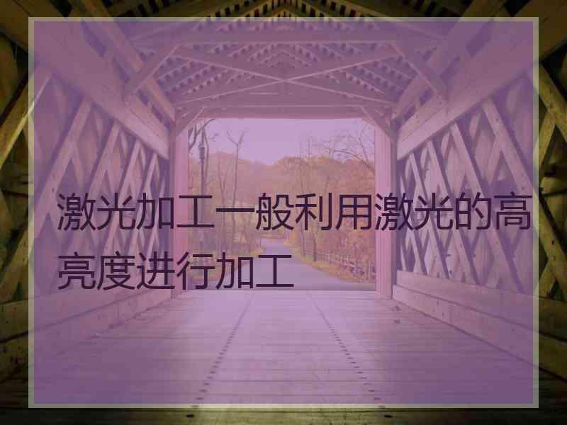 激光加工一般利用激光的高亮度进行加工