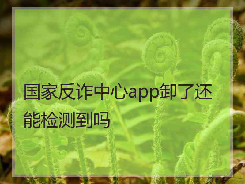 国家反诈中心app卸了还能检测到吗